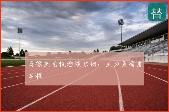 马德里竞技迎埃尔切，主力负荷看后程